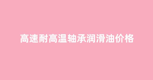 高速高温轴承润滑脂用哪种比较好_高速耐高温轴承润滑油价格