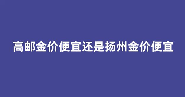 高邮今日金价_高邮金价便宜还是扬州金价便宜