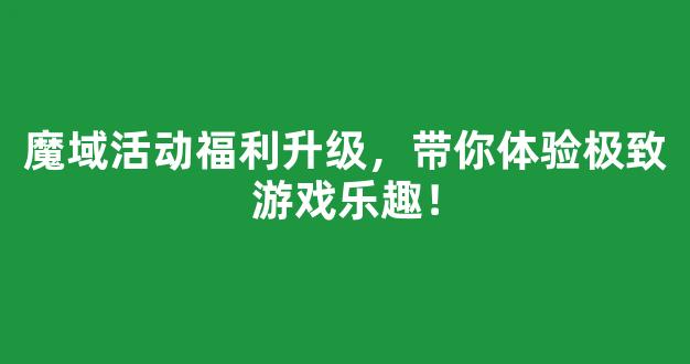 魔域活动福利升级，带你体验极致游戏乐趣！