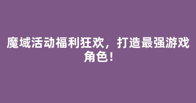 魔域活动福利狂欢，打造最强游戏角色！