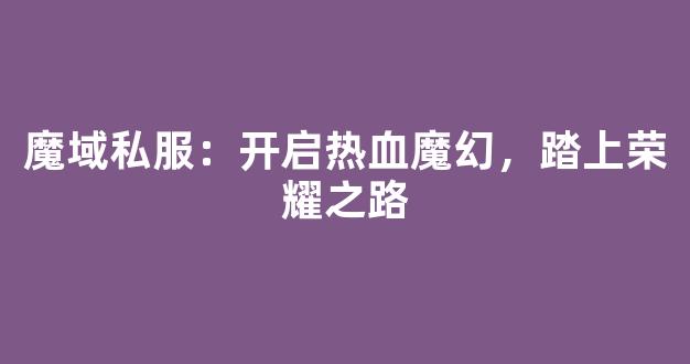 魔域私服：开启热血魔幻，踏上荣耀之路