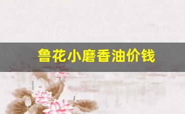 鲁花小磨香油价钱_鲁花芝麻香油350ml价格