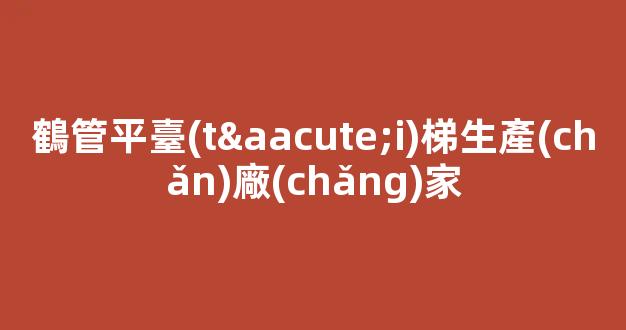鶴管平臺(tái)梯生產(chǎn)廠(chǎng)家(鶴管生產(chǎn)廠(chǎng)家排名)(1)