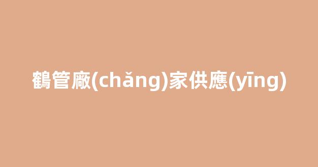 鶴管廠(chǎng)家供應(yīng)(鶴管生產(chǎn)廠(chǎng)家排名)(1)
