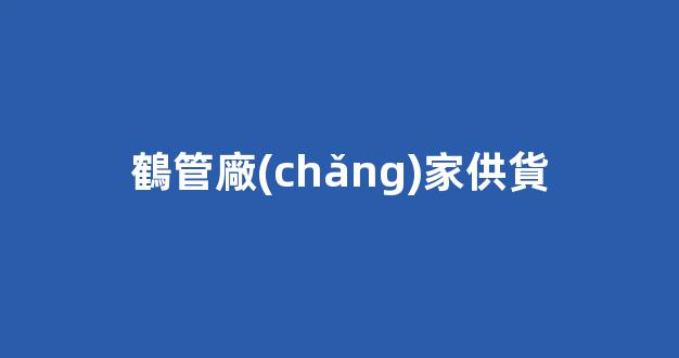 鶴管廠(chǎng)家供貨(鶴管廠(chǎng)家電話(huà))(1)