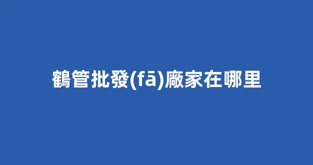 鶴管批發(fā)廠家在哪里(成都pvc管廠家批發(fā)在哪里)(1)