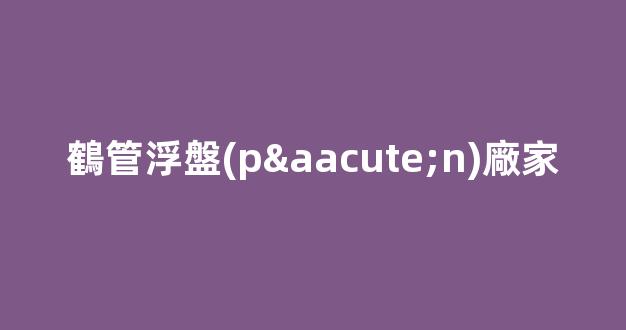 鶴管浮盤(pán)廠家(鶴管浮盤(pán)廠家電話)(1)