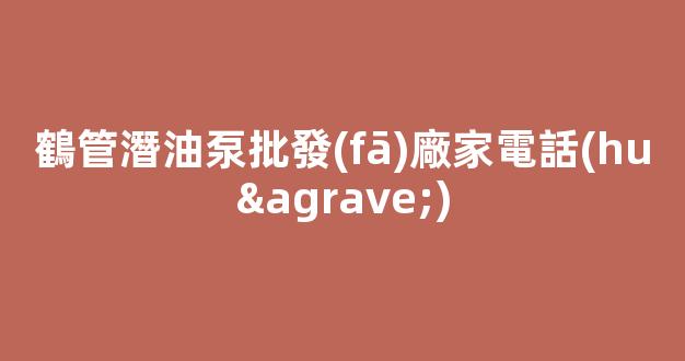 鶴管潛油泵批發(fā)廠家電話(huà)(鶴管潛油泵批發(fā)廠家電話(huà)號(hào)碼)(1)