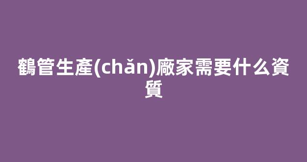鶴管生產(chǎn)廠家需要什么資質(鶴管生產(chǎn)廠家需要什么資質呢)(1)