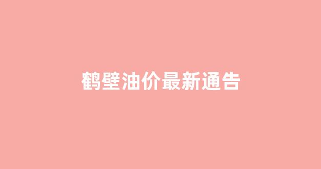 鹤壁油价最新通告_河南鹤壁汽油今日价格