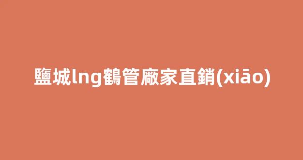 鹽城lng鶴管廠家直銷(xiāo)(鹽城天然氣管道)(1)