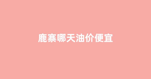鹿寨哪天油价便宜_鹿寨哪天油价便宜一点