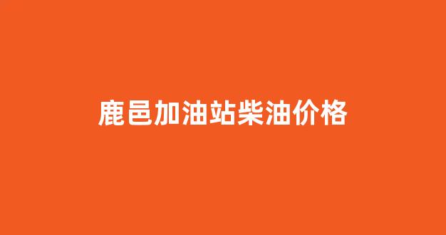 鹿邑加油站柴油价格查询_鹿邑加油站柴油价格