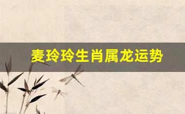 属龙2021麦玲玲-麦玲玲生肖属龙运势