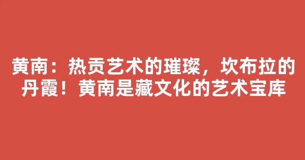 黄南：热贡艺术的璀璨，坎布拉的丹霞！黄南是藏文化的艺术宝库