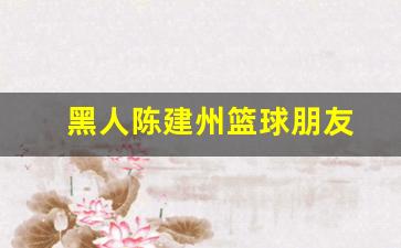 陈建州打篮球-黑人陈建州篮球朋友