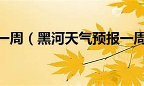 黑河天气预报一周15天_黑河天气预报一周15天查询