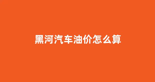 黑河汽车油价怎么算_黑河今日油价