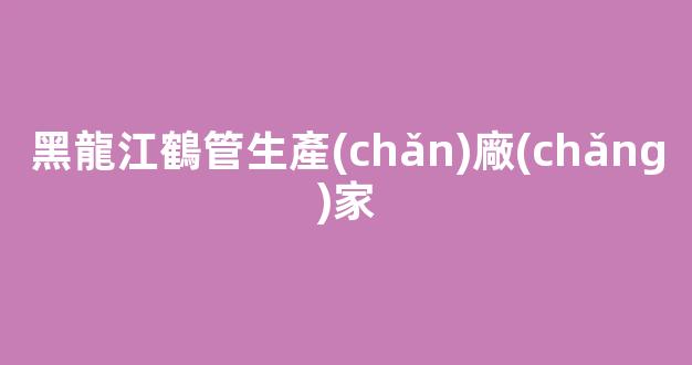 黑龍江鶴管生產(chǎn)廠(chǎng)家(黑龍江鶴管生產(chǎn)廠(chǎng)家電話(huà))(1)