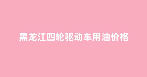 燃油四轮_黑龙江四轮驱动车用油价格