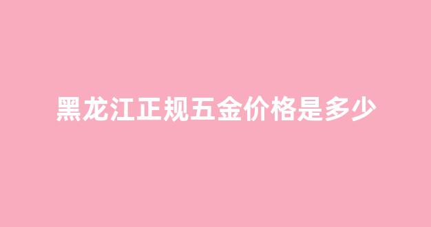 黑龙江正规五金价格是多少_黑龙江正规五金价格是多少钱