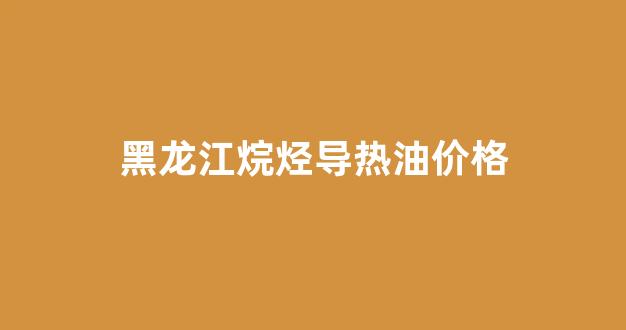 黑龙江烷烃导热油价格多少_黑龙江烷烃导热油价格