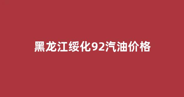 黑龙江绥化92汽油价格_绥化92号汽油价格