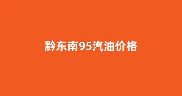 黔东南95汽油价格_黔南92号汽油多少钱一升