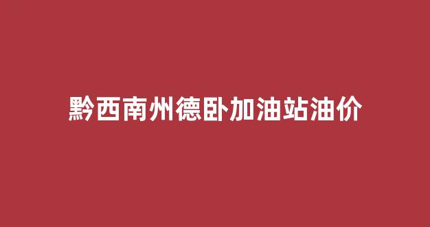 黔西南今日油价查询_黔西南州德卧加油站油价