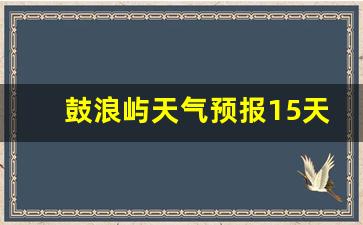 鼓浪屿天气24小时预报_鼓浪屿天气预报15天最新消息
