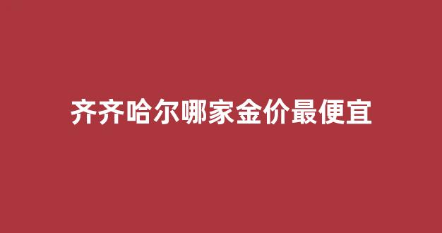 齐齐哈尔哪家金价最便宜_齐齐哈尔中国黄金多少钱1克