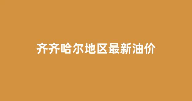 齐齐哈尔油价调整最新消息_齐齐哈尔地区最新油价