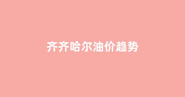 齐齐哈尔油价趋势_齐齐哈尔油价趋势图最新