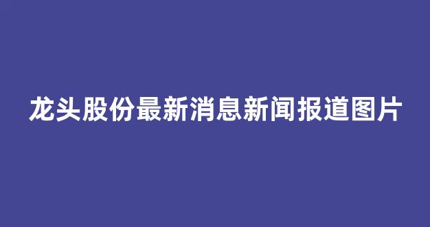 龙头股份最新消息新闻报道图片(龙头股份最新消息新闻报道图片大全)_https://www.brunchezvous.com_自由行_第1张